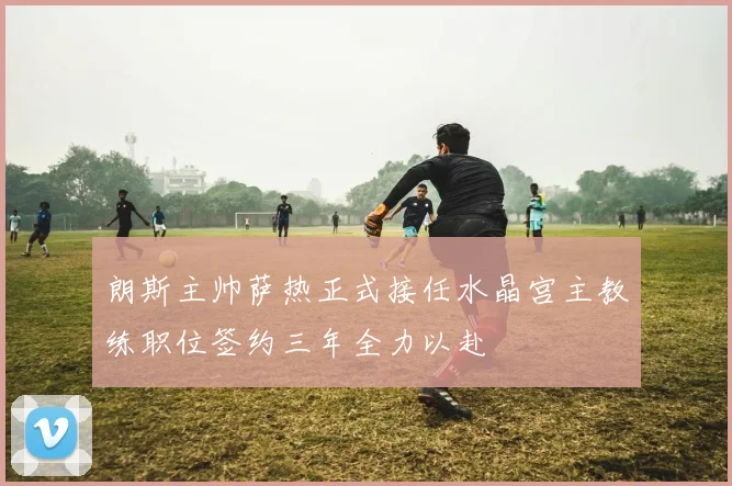 朗斯主帅萨热正式接任水晶宫主教练职位签约三年全力以赴