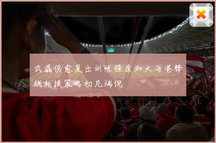 武磊伤愈复出训练强度加大海港锋线轮换策略初见端倪