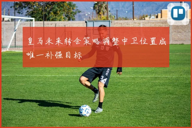 皇马未来转会策略调整中卫位置成唯一补强目标