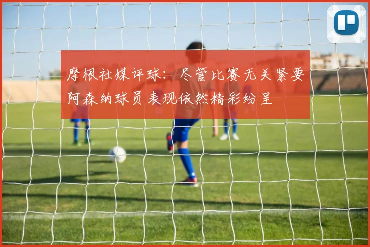 摩根社媒评球：尽管比赛无关紧要阿森纳球员表现依然精彩纷呈