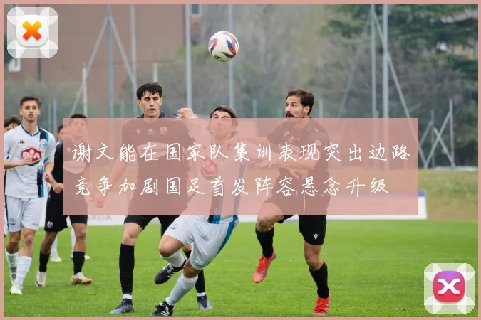 谢文能在国家队集训表现突出边路竞争加剧国足首发阵容悬念升级