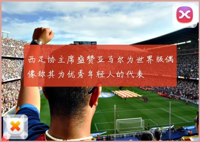 西足协主席盛赞亚马尔为世界级偶像称其为优秀年轻人的代表