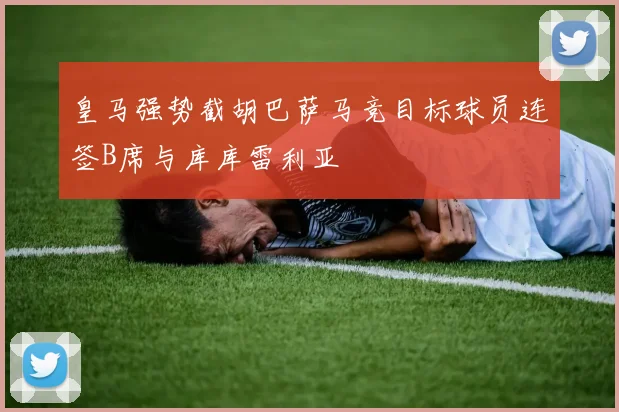 皇马强势截胡巴萨马竞目标球员连签B席与库库雷利亚