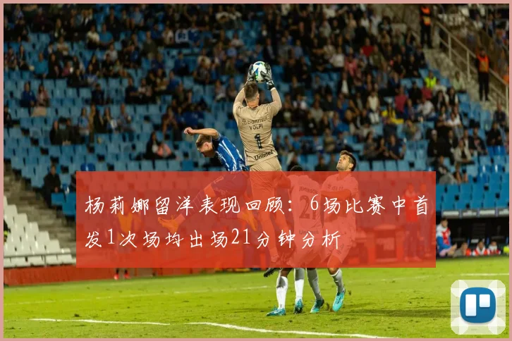 杨莉娜留洋表现回顾：6场比赛中首发1次场均出场21分钟分析