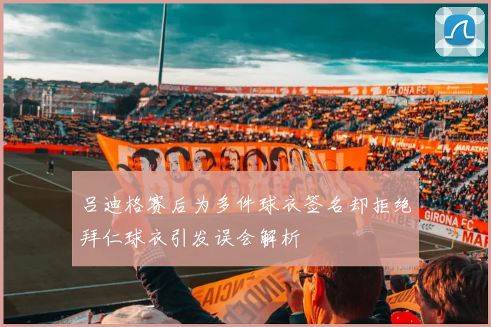 吕迪格赛后为多件球衣签名却拒绝拜仁球衣引发误会解析