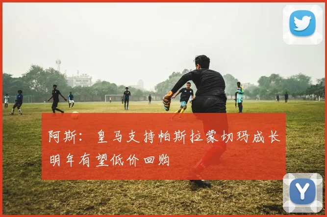 阿斯：皇马支持帕斯拉蒙切玛成长明年有望低价回购