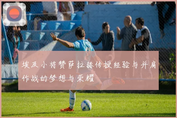 埃及小将赞萨拉赫传授经验与并肩作战的梦想与荣耀