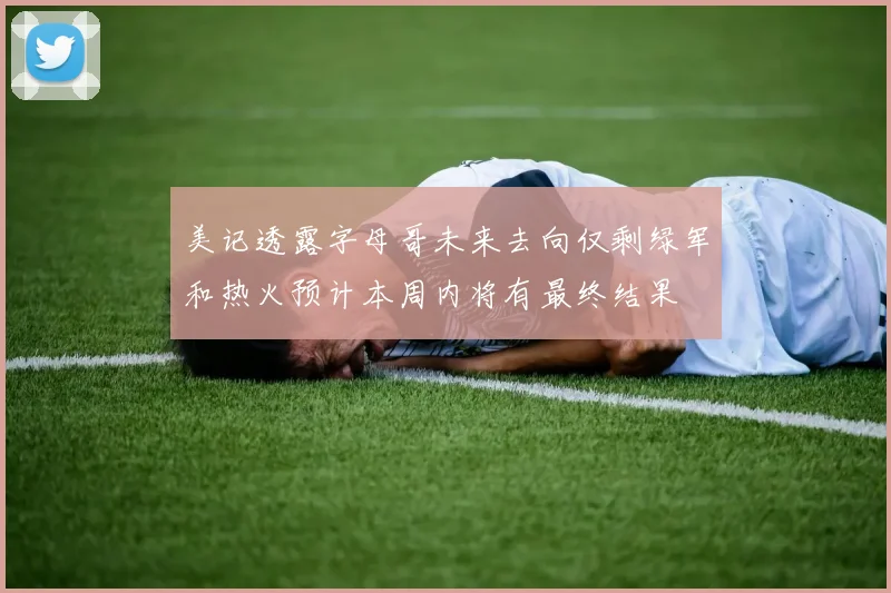 美记透露字母哥未来去向仅剩绿军和热火预计本周内将有最终结果