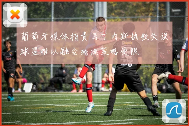 葡萄牙媒体指责马丁内斯执教失误球星难以融合轮换策略受限