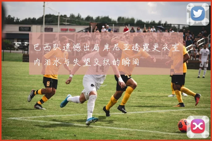 巴西队遗憾出局库尼亚透露更衣室内泪水与失望交织的瞬间