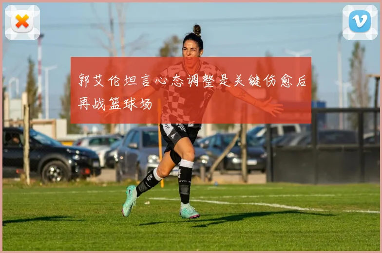 郭艾伦坦言心态调整是关键伤愈后再战篮球场