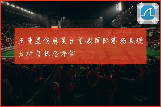 王曼昱伤愈复出首战国际赛场表现分析与状态评估