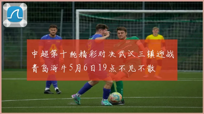 中超第十轮精彩对决武汉三镇迎战青岛海牛5月6日19点不见不散
