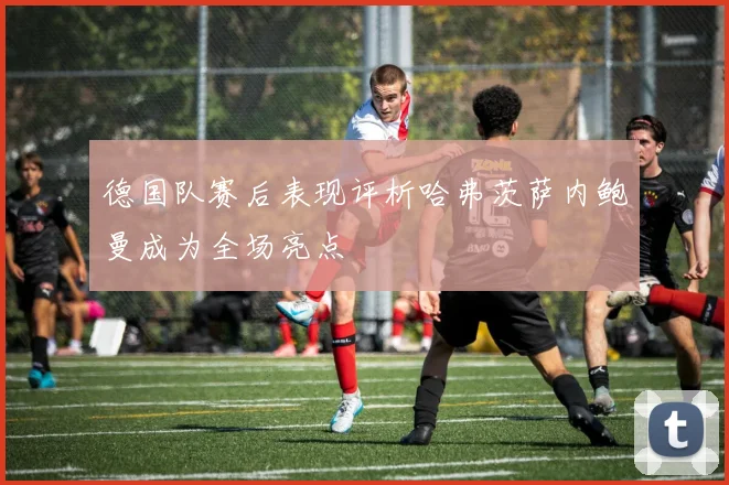 德国队赛后表现评析哈弗茨萨内鲍曼成为全场亮点