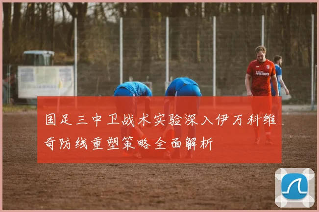 国足三中卫战术实验深入伊万科维奇防线重塑策略全面解析