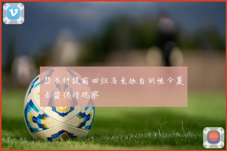 瑟洛特提前回归马竞独自训练今夏去留仍待观察