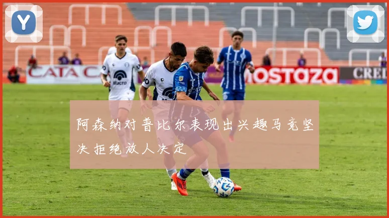 阿森纳对普比尔表现出兴趣马竞坚决拒绝放人决定