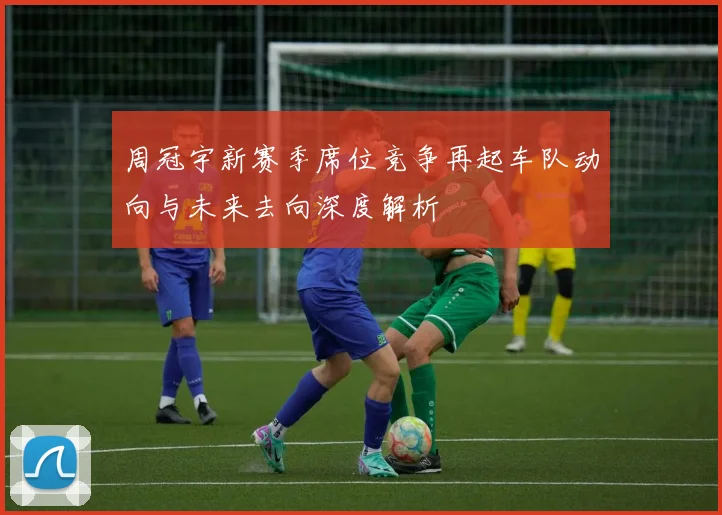 周冠宇新赛季席位竞争再起车队动向与未来去向深度解析