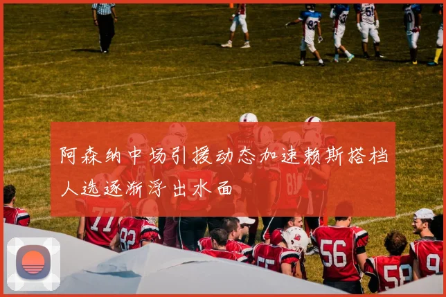 阿森纳中场引援动态加速赖斯搭档人选逐渐浮出水面
